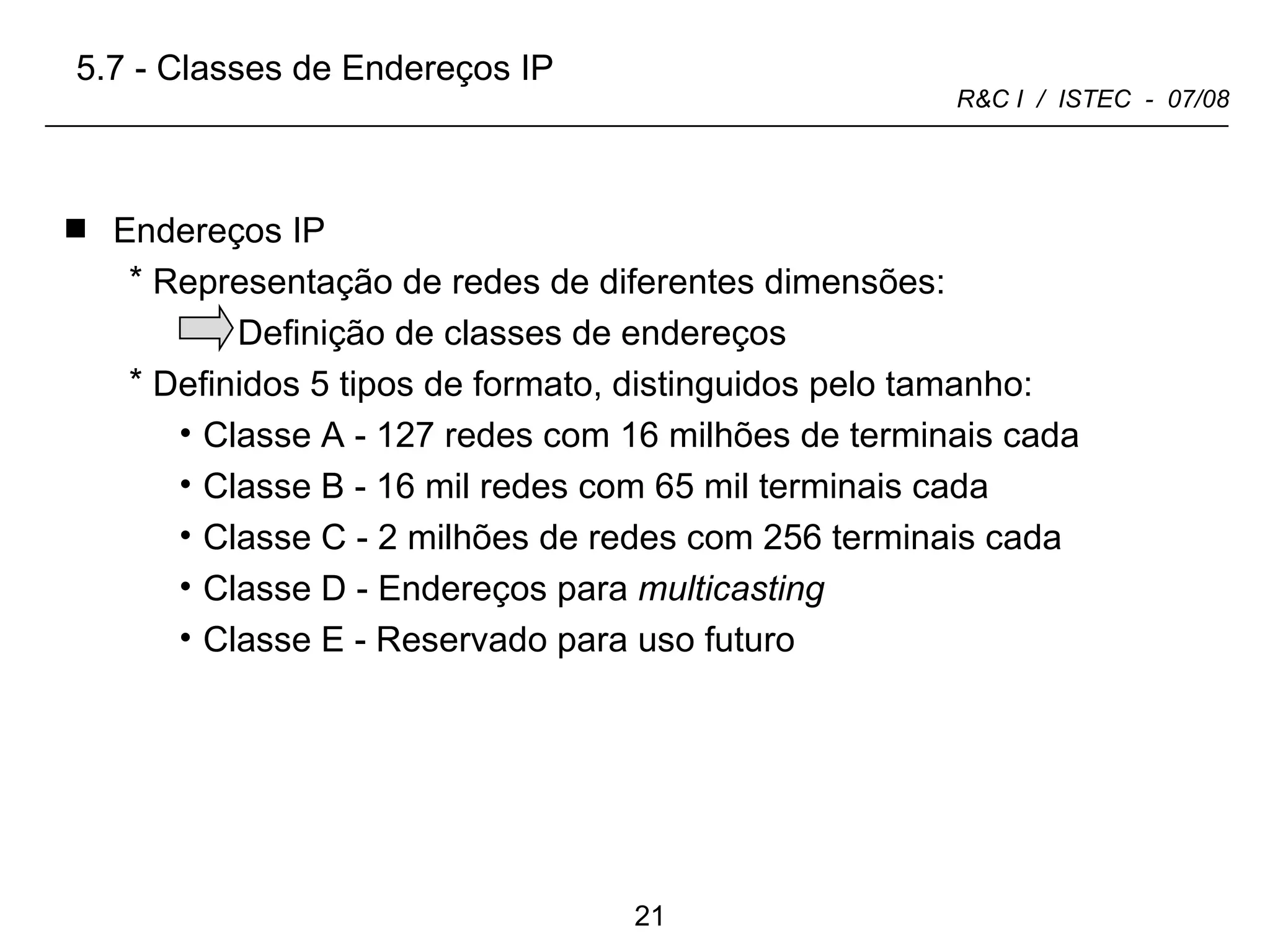 Endereços IP Representação de redes de diferentes dimensões: Definição de classes de endereços  Definidos 5 tipos de formato, distinguidos pelo tamanho: Classe A - 127 redes com 16 milhões de terminais   cada Classe B - 16 mil redes com 65 mil terminais   cada Classe C - 2 milhões de redes com 256 terminais   cada Classe D - Endereços para  multicasting Classe E - Reservado para uso futuro 5.7 - Classes de Endereços IP 