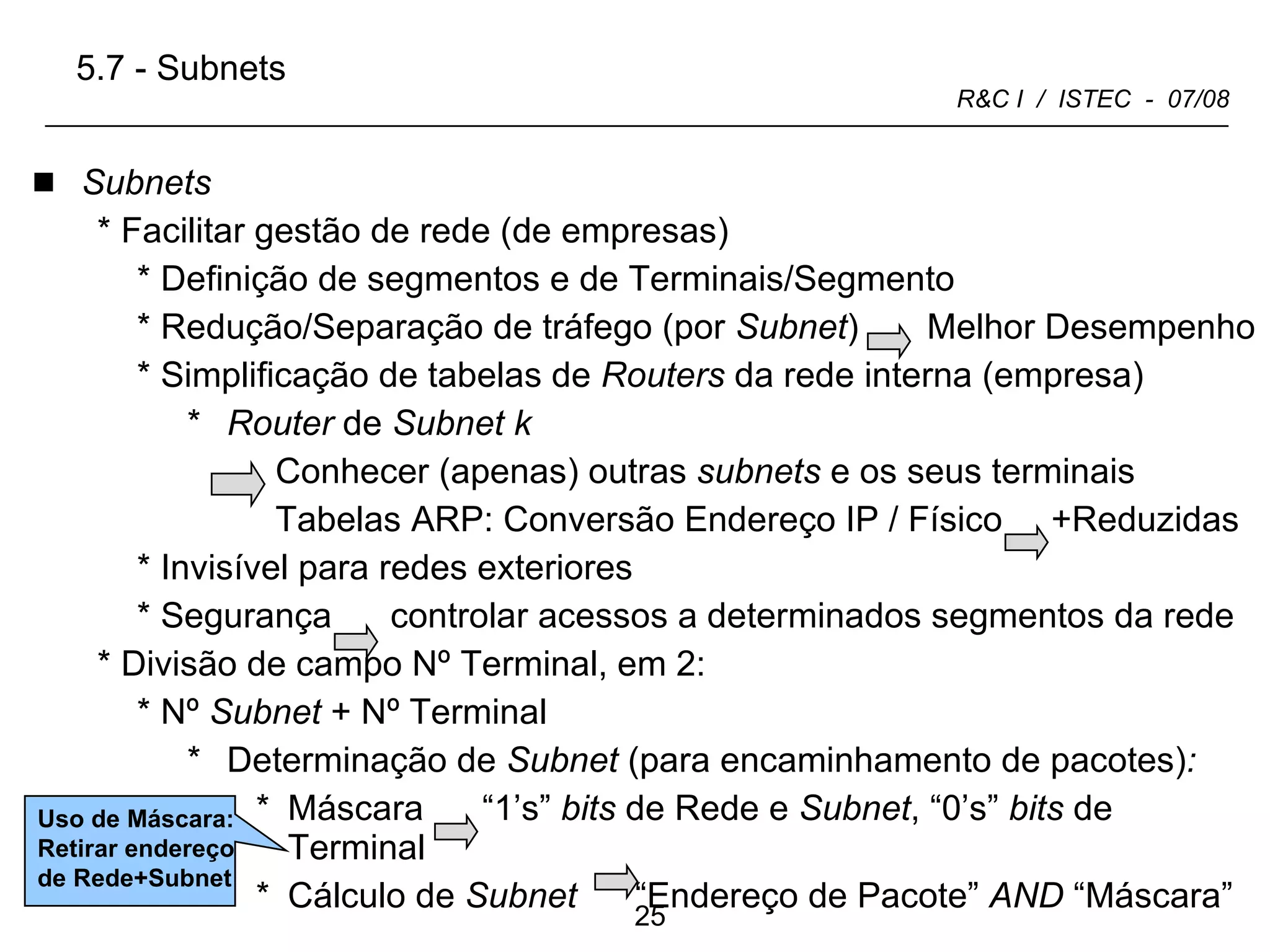 Subnets Facilitar gestão de rede (de empresas) Definição de segmentos e de Terminais/Segmento Redução/Separação de tráfego (por  Subnet )  Melhor Desempenho Simplificação de tabelas de  Routers  da rede interna (empresa) Router  de  Subnet   k  Conhecer (apenas) outras  subnets  e os seus terminais Tabelas ARP: Conversão Endereço IP / Físico  +Reduzidas Invisível para redes exteriores  Segurança  controlar acessos a determinados segmentos da rede Divisão de campo Nº Terminal, em 2: Nº  Subnet  + Nº Terminal Determinação de  Subnet  (para encaminhamento de pacotes) :   Máscara  “1’s”  bits  de Rede e  Subnet , “0’s”  bits  de Terminal Cálculo de  Subnet   “Endereço de Pacote”  AND  “Máscara” 5.7 - Subnets Uso de Máscara: Retirar endereço de Rede+Subnet 