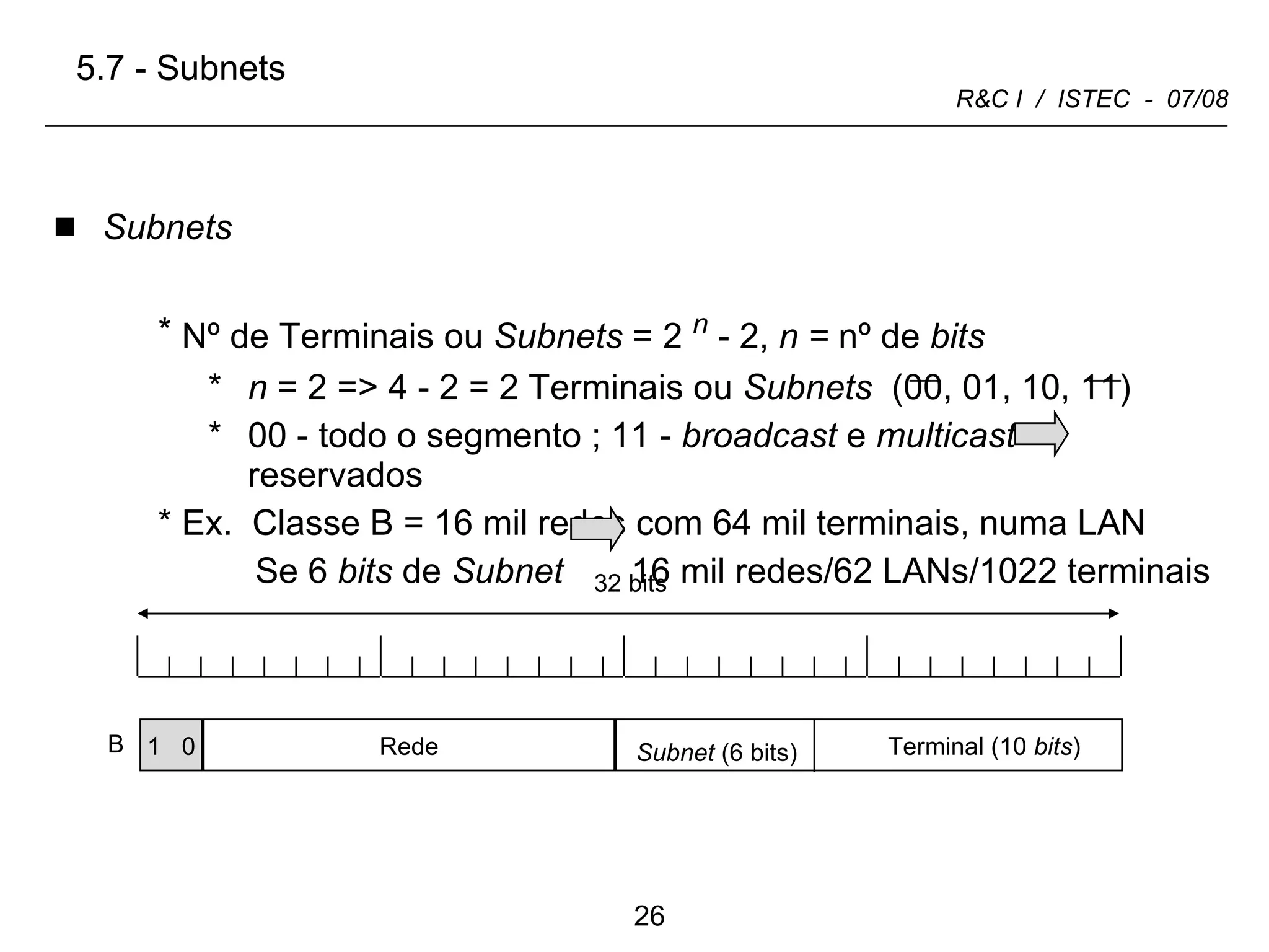 Subnets Nº de Terminais ou  Subnets  = 2   n  - 2,  n =  nº   de  bits n  = 2 => 4 - 2 = 2 Terminais   ou  Subnets   (00, 01, 10, 11)  00 - todo o segmento ; 11 -  broadcast  e  multicast   reservados Ex.  Classe B = 16 mil redes com 64 mil terminais, numa LAN  Se 6  bits  de  Subnet   16 mil redes/62 LANs/1022 terminais 5.7 - Subnets 1  0 B Rede Terminal (10  bits ) Subnet  (6 bits) 32 bits 