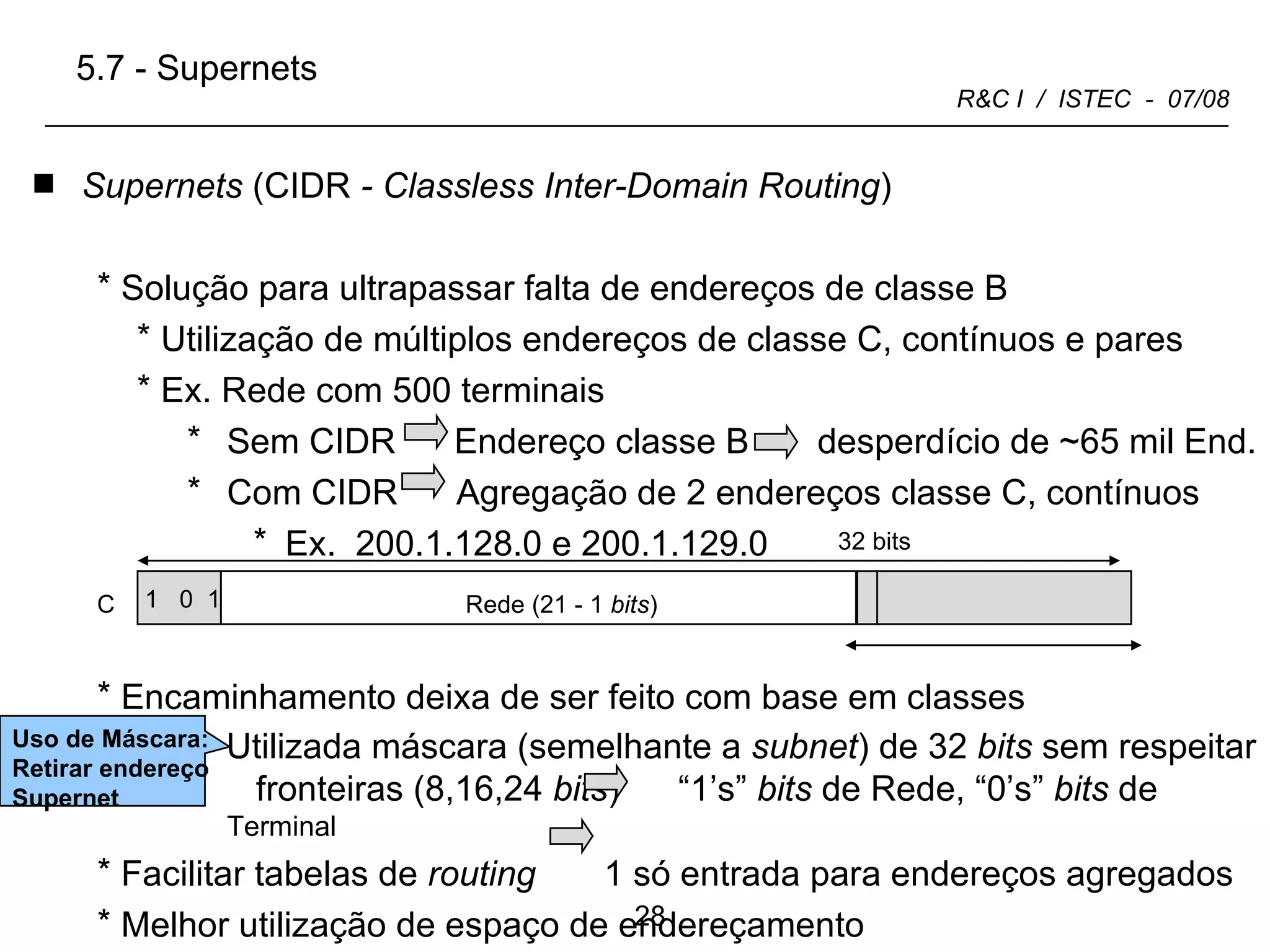 C Terminal (8 +1  bits ) Supernets  (CIDR  - Classless Inter-Domain Routing ) Solução para ultrapassar falta de endereços de classe B Utilização de múltiplos endereços de classe C, contínuos e pares Ex. Rede com 500 terminais Sem CIDR  Endereço classe B  desperdício de ~65 mil End. Com CIDR  Agregação de 2 endereços classe C, contínuos Ex.  200.1.128.0 e 200.1.129.0 Encaminhamento deixa de ser feito com base em classes Utilizada máscara (semelhante a  subnet ) de 32  bits  sem respeitar  fronteiras (8,16,24  bits )  “1’s”  bits  de Rede, “0’s”  bits  de  Terminal Facilitar tabelas de  routing  1 só entrada para endereços agregados Melhor utilização de espaço de endereçamento 32 bits 5.7 - Supernets  Uso de Máscara: Retirar endereço Supernet  1  0  1 Rede (21 - 1  bits ) 