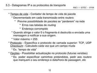 Tempo de vida  - Contador de tempo de vida de pacote Decrementado em cada transmissão entre  routers Previne possibilidade de pacotes se “perderem” na rede  Erros nas tabelas de  routing Endereço corrompido Quando atinge o valor 0 o fragmento é destruído e enviada uma mensagem a notificar a sua origem. Valor máximo = 255 Protocolo  - Especifica o protocolo de camada superior: TCP, UDP  Checksum  - Calculado cada vez que um campo muda Ex. “tempo de vida”  Opções  - Possibilitar actualização no protocolo (futuras versões) Ex. poder especificar caminhos pretendidos, pedir aos  routers  que marquem o seu endereço e data/hora de passagem, etc 5.3 - Datagramas IP e os protocolos de transporte 