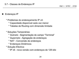 Endereços IP Problemas do endereçamento IP v4: Capacidade disponível cada vez menor Tabelas de Routing com dimensão limitada Soluções Temporárias: Subnets  - Segmentação de campo “Terminal” Supernets  - Agregação de endereços NAT - Conversão de endereços Endereços Dinâmicos Solução Efectiva: IP v6 - nova versão com endereços de 128  bits 5.7 - Classes de Endereços IP 