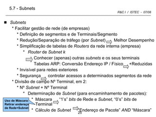 Subnets Facilitar gestão de rede (de empresas) Definição de segmentos e de Terminais/Segmento Redução/Separação de tráfego (por  Subnet )  Melhor Desempenho Simplificação de tabelas de  Routers  da rede interna (empresa) Router  de  Subnet   k  Conhecer (apenas) outras  subnets  e os seus terminais Tabelas ARP: Conversão Endereço IP / Físico  +Reduzidas Invisível para redes exteriores  Segurança  controlar acessos a determinados segmentos da rede Divisão de campo Nº Terminal, em 2: Nº  Subnet  + Nº Terminal Determinação de  Subnet  (para encaminhamento de pacotes) :   Máscara  “1’s”  bits  de Rede e  Subnet , “0’s”  bits  de Terminal Cálculo de  Subnet   “Endereço de Pacote”  AND  “Máscara” 5.7 - Subnets Uso de Máscara: Retirar endereço de Rede+Subnet 