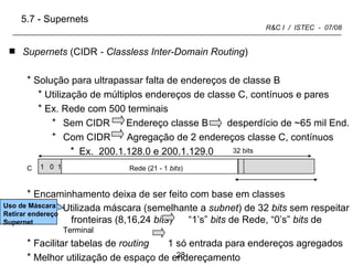 C Terminal (8 +1  bits ) Supernets  (CIDR  - Classless Inter-Domain Routing ) Solução para ultrapassar falta de endereços de classe B Utilização de múltiplos endereços de classe C, contínuos e pares Ex. Rede com 500 terminais Sem CIDR  Endereço classe B  desperdício de ~65 mil End. Com CIDR  Agregação de 2 endereços classe C, contínuos Ex.  200.1.128.0 e 200.1.129.0 Encaminhamento deixa de ser feito com base em classes Utilizada máscara (semelhante a  subnet ) de 32  bits  sem respeitar  fronteiras (8,16,24  bits )  “1’s”  bits  de Rede, “0’s”  bits  de  Terminal Facilitar tabelas de  routing  1 só entrada para endereços agregados Melhor utilização de espaço de endereçamento 32 bits 5.7 - Supernets  Uso de Máscara: Retirar endereço Supernet  1  0  1 Rede (21 - 1  bits ) 