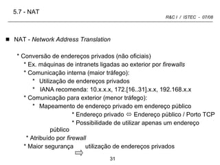 NAT -  Network Address Translation Conversão de endereços privados (não oficiais) Ex. máquinas de intranets ligadas ao exterior por  firewalls Comunicação interna (maior tráfego): Utilização de endereços privados *  IANA recomenda: 10.x.x.x, 172.[16..31].x.x, 192.168.x.x Comunicação para exterior (menor tráfego): Mapeamento de endereço privado em endereço público * Endereço privado    Endereço público / Porto TCP * Possibilidade de utilizar apenas um endereço público   * Atribuído por  firewall * Maior segurança  utilização de endereços privados  5.7 - NAT 
