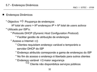 Endereços Dinâmicos 5.7 - Endereços Dinâmicos Objectivo  Poupança de endereços: Nº total de users > Nº endereços IP > Nº total de users activos Utilizado por ISP’s:  Protocolo DHCP ( Dynanic Host Configuration Protocol ) Facilitar gestão de atribuição de endereços Acesso a Internet  Clientes requisitam endereço variável e temporário a servidor DHCP do ISP Endereço atribuído corresponde a gama de endereços do ISP No fim do acesso o endereço é libertado para outros clientes * Endereço variável  maior segurança Cliente não disponibiliza serviços públicos 