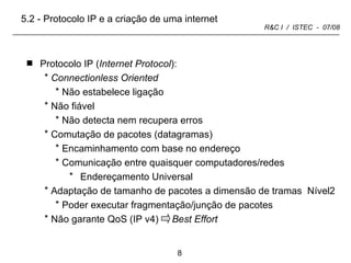 Protocolo IP ( Internet Protocol ): Connectionless Oriented   Não estabelece ligação Não fiável Não detecta nem recupera erros Comutação de pacotes (datagramas) Encaminhamento com base no endereço Comunicação entre quaisquer computadores/redes Endereçamento Universal Adaptação de tamanho de pacotes a dimensão de tramas  Nível2 Poder executar fragmentação/junção de pacotes Não garante QoS (IP v4)  Best Effort 5.2 - Protocolo IP e a criação de uma internet 