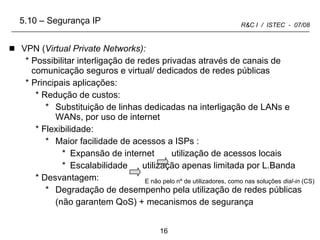 VPN ( Virtual Private Networks): Possibilitar interligação de redes privadas através de canais de comunicação seguros e virtual/ dedicados de redes públicas Principais aplicações: Redução de custos:  Substituição de linhas dedicadas na interligação de LANs e WANs, por uso de internet Flexibilidade:  Maior facilidade de acessos a ISPs : Expansão de internet  utilização de acessos locais Escalabilidade  utilização apenas limitada por L.Banda Desvantagem: Degradação de desempenho pela utilização de redes públicas (não garantem QoS) + mecanismos de segurança E não pelo nº de utilizadores, como nas soluções  dial-in  (CS) 5.10 – Segurança IP 