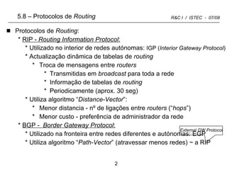 5.8 –   Protocolos de  Routing Protocolos de  Routing : RIP -  Routing Information Protocol : Utilizado no interior de redes autónomas:  IGP ( Interior Gateway Protocol ) Actualização dinâmica de tabelas de  routing Troca de mensagens entre  routers Transmitidas em  broadcast  para toda a rede Informação de tabelas de  routing  Periodicamente (aprox. 30 seg) Utiliza algoritmo “ Distance-Vector ”: Menor distancia - nº de ligações entre  routers  (“ hops ”) Menor custo - preferência de administrador da rede BGP -  Border Gateway Protocol : Utilizado na fronteira entre redes diferentes e autónomas: EGP Utiliza algoritmo “ Path-Vector ” (atravessar menos redes) ~ a RIP  External GW Protocol 