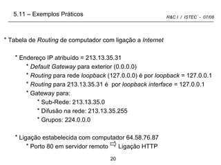 Tabela de  Routing  de computador com ligação a  Internet Endereço IP atribuído = 213.13.35.31 Default Gateway  para exterior (0.0.0.0) Routing  para rede  loopback  (127.0.0.0) é por  loopback =  127.0.0.1  Routing  para 213.13.35.31 é  por  loopback interface =  127.0.0.1 Gateway para: Sub-Rede: 213.13.35.0 Difusão na rede: 213.13.35.255 Grupos: 224.0.0.0 Ligação estabelecida com computador 64.58.76.87  Porto 80 em servidor remoto  Ligação HTTP 5.11 – Exemplos Práticos 