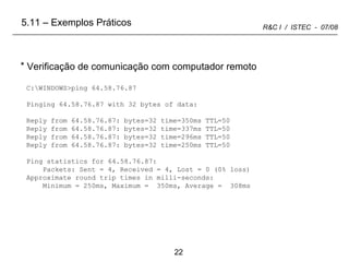 C:\WINDOWS>ping 64.58.76.87 Pinging 64.58.76.87 with 32 bytes of data: Reply from 64.58.76.87: bytes=32 time=350ms TTL=50 Reply from 64.58.76.87: bytes=32 time=337ms TTL=50 Reply from 64.58.76.87: bytes=32 time=296ms TTL=50 Reply from 64.58.76.87: bytes=32 time=250ms TTL=50 Ping statistics for 64.58.76.87: Packets: Sent = 4, Received = 4, Lost = 0 (0% loss) Approximate round trip times in milli-seconds: Minimum = 250ms, Maximum =  350ms, Average =  308ms Verificação de comunicação com computador remoto 5.11 – Exemplos Práticos 