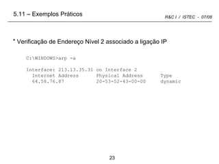 C:\WINDOWS>arp -a Interface: 213.13.35.31 on Interface 2 Internet Address  Physical Address  Type 64.58.76.87  20-53-52-43-00-00  dynamic Verificação de Endereço Nível 2 associado a ligação IP 5.11 – Exemplos Práticos 