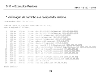 C:\WINDOWS>tracert 64.58.76.87 Tracing route to srd3.dcx.yahoo.com [64.58.76.87] over a maximum of 30 hops: 1  149 ms  125 ms  128 ms  dial-b1-216-209.telepac.pt [194.65.216.209] 2  149 ms  147 ms  138 ms  dial-b1-209-105.telepac.pt [194.65.209.105] 3  143 ms  144 ms  117 ms  lcatrt2.telepac.net [213.13.135.101] 4  136 ms  129 ms  126 ms  lgsr2.telepac.net [213.13.135.89] 5  143 ms  137 ms  139 ms  ginter2.telepac.net [213.13.135.118] 6  127 ms  120 ms  167 ms  adhara-a321.cprm.net [195.8.0.177] 7  151 ms  135 ms  120 ms  shaula-g10.cprm.net [195.8.0.119] 8  200 ms  196 ms  221 ms  acr1-sonet2-3-1-0.Miami.cw.net [208.172.99.137] 9  224 ms  204 ms  201 ms  cable-and-wireless-internal-isp.Miami.cw.net [208.172.99.202] 10  248 ms  236 ms  221 ms  bbr01-g2-0.miam01.exodus.net [64.253.193.1] 11  287 ms  242 ms  229 ms  bbr02-p4-0.atln01.exodus.net [216.32.132.254] 12  310 ms  243 ms  226 ms  bbr01-g2-0.atln01.exodus.net [216.35.162.3] 13  314 ms 14  258 ms  227 ms  229 ms  dcr03-g6-0.stng01.exodus.net [216.33.99.83] 15  249 ms  231 ms  425 ms  csr22-ve241.stng01.exodus.net [216.33.98.19] 16  232 ms  239 ms  248 ms  216.35.210.126 17  287 ms  252 ms  242 ms  srd3.dcx.yahoo.com [64.58.76.87] Trace complete. Verificação de caminho até computador destino 5.11 – Exemplos Práticos 
