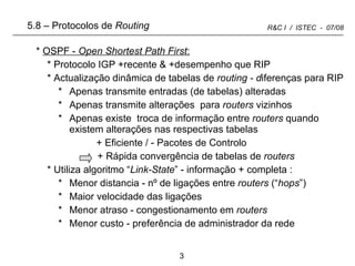 OSPF -  Open Shortest Path First : Protocolo IGP +recente & +desempenho que RIP Actualização dinâmica de tabelas de  routing - d iferenças para RIP Apenas transmite entradas (de tabelas) alteradas Apenas transmite alterações  para  routers  vizinhos Apenas existe  troca de informação entre  routers  quando existem alterações nas respectivas tabelas + Eficiente / - Pacotes de Controlo   + Rápida convergência de tabelas de  routers Utiliza algoritmo “ Link-State ” - informação + completa : Menor distancia - nº de ligações entre  routers  (“ hops ”) Maior velocidade das ligações Menor atraso - congestionamento em  routers Menor custo - preferência de administrador da rede 5.8 –   Protocolos de  Routing 