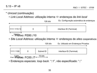 5.13 – IP v6 Unicast  (continuação) Link Local Address : utilização interna    endereços de  link local Prefixo: FE80::/10 Site Local Address : utilização interna    endereços de  sites   cooperativos Prefixo: FC00::/7 Endereços especiais:  loop back :  “ ::1”, não especificado: “::” 10  bits 128  bits 16  bits 0 Interface  ID (Terminal) 1111 1100  Subnet  ID 7  bits Ex. Configuração automática de endereços Ex. Utilizado em Endereços Privados 0 Interface  ID (Terminal) 128  bits 1111 1110 10 