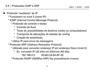Protocolo “auxiliares” de IP Funcionam no nível 3 (como IP) ICMP ( Internet Control Message Protocol ): Protocolo de controlo e testes  Controlo de fluxo Teste de acessibilidade de destinos (redes ou computadores) Transporte de alterações de tabelas de  routing Criação de estatísticas Utiliza IP para envio de mensagens Protocolo ARP ( Address Resolution Protocol ): Utilizado para converter endereço IP em endereço físico (nível 2) Ex. converter IP (32  bits ) em  Ethernet ( 48  bits) 192.168.0.5  00-80-C8-8A-6F-42  Protocolo RARP ( Reverse  ARP) faz procedimento inverso 5.9 – Protocolos ICMP e ARP 