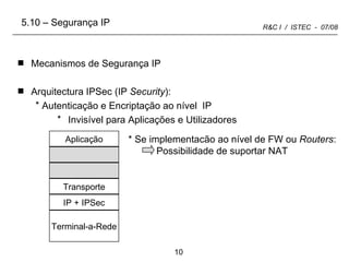 Mecanismos de Segurança IP Arquitectura IPSec (IP  Security ): Autenticação e Encriptação ao nível  IP Invisível para Aplicações e Utilizadores * Se implementacão ao nível de FW ou  Routers : Possibilidade de suportar NAT 5.10 – Segurança IP Aplicação Transporte IP + IPSec Terminal-a-Rede 