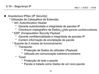 Arquitectura IPSec (IP  Security ): Utilização de Cabeçalhos de Extensão: AH:  Autenthication Header Garante autenticidade e integridade de pacotes IP Checksum  criptográfico de Dados  Não garante   confidencialidade ESP:  Encapsulation Security Payload Garante confidencialidade e integridade de pacotes IP Contem informação de encriptação de pacote Suporte de 2 modos de funcionamento: Transporte: Protecção de Dados do utilizador ( Payload ) Utilizado em comunicação extremo-a-extremo Túnel: Protecção de todo o pacote Pacote é tratado como Dados de um novo pacote 5.10 – Segurança IP 