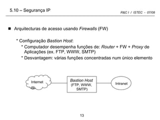 Arquitecturas de acesso usando  Firewalls  (FW) Configuração  Bastion Host : Computador desempenha funções de:  Router  + FW +  Proxy  de Aplicações (ex. FTP, WWW, SMTP) Desvantagem: várias funções concentradas num único elemento 5.10 – Segurança IP Internet Intranet Bastion Host (FTP, WWW, SMTP) 