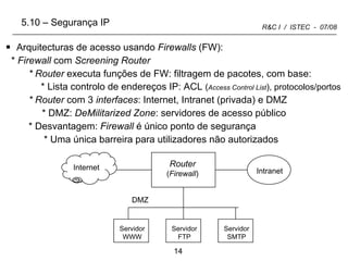 Arquitecturas de acesso usando  Firewalls  (FW): *  Firewall  com  Screening Router * Router  executa funções de FW: filtragem de pacotes, com base: * Lista controlo de endereços IP: ACL  ( Access Control List ), protocolos/portos * Router  com 3  interfaces : Internet, Intranet (privada) e DMZ   * DMZ:  DeMilitarized Zone : servidores de acesso público * Desvantagem:  Firewall  é único ponto de segurança * Uma única barreira para utilizadores não autorizados 5.10 – Segurança IP Internet Intranet Router ( Firewall ) DMZ Servidor WWW Servidor FTP Servidor SMTP 