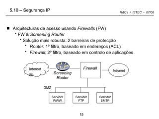 Arquitecturas de acesso usando  Firewalls  (FW) FW &  Screening Router Solução mais robusta: 2 barreiras de protecção Router:  1º filtro, baseado em endereços (ACL) Firewall : 2º filtro, baseado em controlo de aplicações   Internet Intranet Screening Router DMZ Firewall 5.10 – Segurança IP Servidor WWW Servidor FTP Servidor SMTP 