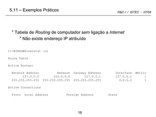 C:\WINDOWS>netstat -rn Route Table Active Routes: Network Address  Netmask  Gateway Address  Interface  Metric 127.0.0.0  255.0.0.0  127.0.0.1  127.0.0.1  1 255.255.255.255  255.255.255.255  255.255.255.255  0.0.0.0  1 Active Connections Proto  Local Address  Foreign Address  State Tabela de  Routing  de computador sem ligação a  Internet Não existe endereço IP atribuído  5.11 – Exemplos Práticos 