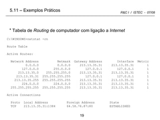 C:\WINDOWS>netstat -rn Route Table Active Routes: Network Address  Netmask  Gateway Address  Interface  Metric 0.0.0.0  0.0.0.0  213.13.35.31  213.13.35.31  1 127.0.0.0  255.0.0.0  127.0.0.1  127.0.0.1  1 213.13.35.0  255.255.255.0  213.13.35.31  213.13.35.31  1 213.13.35.31  255.255.255.255  127.0.0.1  127.0.0.1  1 213.13.35.255  255.255.255.255  213.13.35.31  213.13.35.31  1 224.0.0.0  224.0.0.0  213.13.35.31  213.13.35.31  1 255.255.255.255  255.255.255.255  213.13.35.31  213.13.35.31  1 Active Connections Proto  Local Address  Foreign Address  State TCP  213.13.35.31:1384  64.58.76.87:80  ESTABLISHED Tabela de  Routing  de computador com ligação a  Internet 5.11 – Exemplos Práticos 