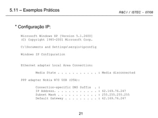 Configuração IP:  Microsoft Windows XP [Version 5.1.2600] (C) Copyright 1985-2001 Microsoft Corp. C:\Documents and Settings\sergio>ipconfig Windows IP Configuration Ethernet adapter Local Area Connection: Media State . . . . . . . . . . . : Media disconnected PPP adapter Nokia N70 USB (OTA): Connection-specific DNS Suffix  . : IP Address. . . . . . . . . . . . : 62.169.76.247 Subnet Mask . . . . . . . . . . . : 255.255.255.255 Default Gateway . . . . . . . . . : 62.169.76.247 5.11 – Exemplos Práticos 