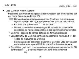 5.12  -  DNS DNS ( Domain Name System ) Possibilita que máquinas ligadas à rede possam ser identificadas por um nome (além de endereço IP) Conversão de endereços numéricos (binários) em endereços lógicos ( strings  ASCII), + compreensíveis para os utilizadores Ex. srd3.dcx.yahoo.com  64.58.76.87 Nomes convertidos em endereços IP através de consulta de servidores de nomes responsáveis por Domínios bem definidos Domínio - espaço de nomes definido de forma hierárquica Servidor DNS de Domínio conhece mapeamento nome/end. IP de: Todas as máquinas do Domínio Se máquina não pertencer a Domínio, Servidor DNS deve saber encaminhar  query  para DNS de (sub-)Domínio de máquina Possibilitar gerir todo o espaço de nomeação sem necessitar de BD centralizada  Solução impossível para toda a  Internet 