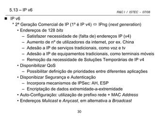5.13 – IP v6 IP v6 2ª Geração Comercial de IP (1º é IP v4)    IPng ( next generation ) Endereços de 128  bits Satisfazer necessidade de (falta de) endereços IP (v4) Aumento de nº de utilizadores da internet, por ex. China  Adesão a IP de serviços tradicionais, como voz e tv Adesão a IP de equipamentos tradicionais, como terminais móveis Remoção da necessidade de Soluções Temporárias de IP v4 Disponibilizar QoS Possibilitar definição de prioridades entre diferentes aplicações Disponibizar Segurança e Autenticação Incorpora mecanismos de IPSec: AH, ESP Encriptação de dados extremidade-a-extremidade Auto-Configuração: utilização de prefixo rede + MAC  Address Endereços  Mulicast  e  Anycast , em alternativa a  Broadcast 