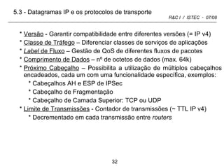 Versão  - Garantir compatibilidade entre diferentes versões (= IP v4) Classe de Tráfego  – Diferenciar classes de serviços de aplicações Label  de Fluxo  – Gestão de QoS de diferentes fluxos de pacotes Comprimento de Dados  – nº de octetos de dados (max. 64k) Próximo Cabeçalho  – Possibilita a utilização de múltiplos cabeçalhos encadeados, cada um com uma funcionalidade específica, exemplos: Cabeçalhos AH e ESP de IPSec Cabeçalho de Fragmentação Cabeçalho de Camada Superior: TCP ou UDP Limite de Transmissões  - Contador de transmissões ( ~ TTL  IP v4) Decrementado em cada transmissão entre  routers 5.3 - Datagramas IP e os protocolos de transporte 