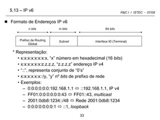 5.13 – IP v6 Formato de Endereços IP v6 Representação: x:x:x:x:x:x:x:x, “x” número em hexadecimal (16  bits ) x:x:x:x:x:x:z.z.z.z, “z.z.z.z” endereço IP v4  “ ::”, representa conjunto de “0’s”  x:x:x:x:x:x::/y, “y” nº  bits  de prefixo de rede Exemplos: 0:0:0:0:0:0:192.168.1.1    ::192.168.1.1, IP v4 FF01:0:0:0:0:0:0:43    FF01::43,  multicast 2 001:0db8:1234::/48    Rede  2 001:0db8:1234 0:0:0:0:0:0:0:1    ::1,  loopback Prefixo de Routing Global Subnet Interface  ID (Terminal) 64  bits m  bits n  bits 