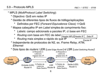 5.9  –  Protocolo MPLS MPLS ( MultiProtocol Label Switching ): Objectivo: QoS em redes IP Gestão de diferentes tipos de fluxos de tráfego/aplicações  Definidos por FEC ( Forward Equivalence Class )   QoS Mapea cabeçalho IP em  Label  simples   de comprimento fixo:  Labels : campo adicionado a pacotes IP, c\ base em FEC Routing  com base em FEC de  label Routing  mais simples e rápido do que IP Independente de protocolos de N2, ex.  Frame Relay , ATM,  Ethernet Dois tipos de  routers : LER ( Label Edge Router ) e LSR ( Label Switching Router ) Entrada (LER) Router  A LSR Router  B Saída (LER) Router  C Rede Destino Rede Origem 1) Pedido de  Label  pra Rede Destino 1) Pedido de  Label  pra Rede Destino 2) Resposta c\  Label  pra  mapear end. IP 2) Resposta c\  Label  pra  mapear end. IP Header MPLS Header IP  Data IP Pacote IP 