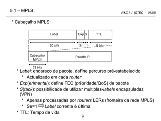 Cabeçalho MPLS: Label : endereço de pacote, define percurso pré-estabelecido Actualizado em cada  router Exp ( erimental ): define FEC (prioridade/QoS) de pacote S ( tack ): possibilidade de utilizar multiplas- labels  encapsuladas (VPN) Apenas processadas por  routers  LERs (fronteira da rede MPLS) Se=1  Label  corrente é última TTL: Tempo de vida Label  5.1 – MPLS Exp S TTL 20  bits 8  bits 3 1 Cabeçalho MPLS Pacote IP 32  bits 