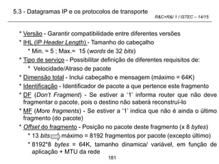 181
R&C+R&I 1 / ISTEC – 14/15
* Versão - Garantir compatibilidade entre diferentes versões
* IHL (IP Header Length) - Tamanho do cabeçalho
* Min. = 5 ; Max.= 15 (words de 32 bits)
* Tipo de serviço - Possibilitar definição de diferentes requisitos de:
* Velocidade/Atraso de pacote
* Dimensão total - Inclui cabeçalho e mensagem (máximo = 64K)
* Identificação - Identificador de pacote a que pertence este fragmento
* DF (Don’t Fragment) - Se estiver a ‘1’ informa router que não deve
fragmentar o pacote, pois o destino não saberá reconstruí-lo
* MF (More fragments) - Se estiver a ‘1’ indica que não é ainda o último
fragmento (do pacote)
* Offset do fragmento - Posição no pacote deste fragmento (x 8 bytes)
* 13 bits máximo = 8192 fragmentos por pacote (excepto último)
* 8192*8 bytes = 64K, tamanho dinamica/ variável, em função de
aplicação + MTU da rede
5.3 - Datagramas IP e os protocolos de transporte
 