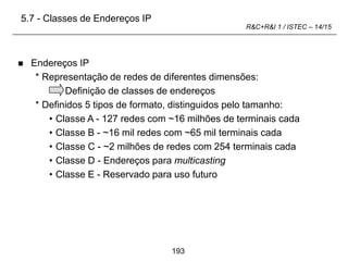 193
R&C+R&I 1 / ISTEC – 14/15
 Endereços IP
* Representação de redes de diferentes dimensões:
Definição de classes de endereços
* Definidos 5 tipos de formato, distinguidos pelo tamanho:
• Classe A - 127 redes com ~16 milhões de terminais cada
• Classe B - ~16 mil redes com ~65 mil terminais cada
• Classe C - ~2 milhões de redes com 254 terminais cada
• Classe D - Endereços para multicasting
• Classe E - Reservado para uso futuro
5.7 - Classes de Endereços IP
 