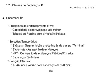 196
R&C+R&I 1 / ISTEC – 14/15
 Endereços IP
* Problemas do endereçamento IP v4:
* Capacidade disponível cada vez menor
* Tabelas de Routing com dimensão limitada
* Soluções Temporárias:
* Subnets - Segmentação e redefinição de campo “Terminal”
* Supernets - Agregação de endereços
* NAT - Conversão de endereços Públicos/Privados
* Endereços Dinâmicos
* Solução Efectiva:
* IP v6 - nova versão com endereços de 128 bits
5.7 - Classes de Endereços IP
 