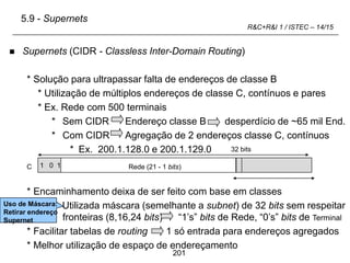 201
R&C+R&I 1 / ISTEC – 14/15
C Terminal (8 +1 bits)
 Supernets (CIDR - Classless Inter-Domain Routing)
* Solução para ultrapassar falta de endereços de classe B
* Utilização de múltiplos endereços de classe C, contínuos e pares
* Ex. Rede com 500 terminais
* Sem CIDR Endereço classe B desperdício de ~65 mil End.
* Com CIDR Agregação de 2 endereços classe C, contínuos
* Ex. 200.1.128.0 e 200.1.129.0
* Encaminhamento deixa de ser feito com base em classes
Utilizada máscara (semelhante a subnet) de 32 bits sem respeitar
fronteiras (8,16,24 bits) “1’s” bits de Rede, “0’s” bits de Terminal
* Facilitar tabelas de routing 1 só entrada para endereços agregados
* Melhor utilização de espaço de endereçamento
1 0 1 Rede (21 - 1 bits)
32 bits
5.9 - Supernets
Uso de Máscara:
Retirar endereço
Supernet
 