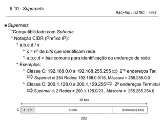 202
R&C+R&I 1 / ISTEC – 14/15
 Supernets
*Compatibilidade com Subnets
* Notação CIDR (Prefixo IP):
* a.b.c.d / x
* x = nº de bits que identificam rede
* a.b.c.d = bits comuns para identificação de endereço de rede
* Exemplos:
* Classe C: 192.168.0.0 a 192.168.255.255 216 endereços Ter.
Supernet c 254 Redes: 192.168.0.0/16, Máscara = 255.255.0.0
* Classe C: 200.1.128.0 a 200.1.129.255 29 endereços Terminal
Supernet c 2 Redes = 200.1.128.0/23 , Máscara = 255.255.254.0
1 1 0
C Rede Terminal (9 bits)
32 bits
5.10 - Supernets
 