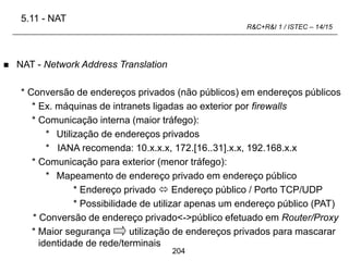 204
R&C+R&I 1 / ISTEC – 14/15
 NAT - Network Address Translation
* Conversão de endereços privados (não públicos) em endereços públicos
* Ex. máquinas de intranets ligadas ao exterior por firewalls
* Comunicação interna (maior tráfego):
* Utilização de endereços privados
* IANA recomenda: 10.x.x.x, 172.[16..31].x.x, 192.168.x.x
* Comunicação para exterior (menor tráfego):
* Mapeamento de endereço privado em endereço público
* Endereço privado  Endereço público / Porto TCP/UDP
* Possibilidade de utilizar apenas um endereço público (PAT)
* Conversão de endereço privado<->público efetuado em Router/Proxy
* Maior segurança utilização de endereços privados para mascarar
identidade de rede/terminais
5.11 - NAT
 