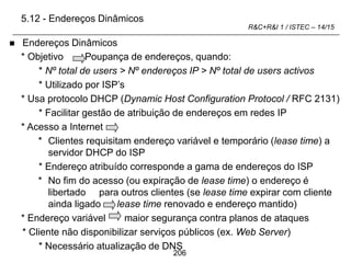206
R&C+R&I 1 / ISTEC – 14/15
 Endereços Dinâmicos
* Objetivo Poupança de endereços, quando:
* Nº total de users > Nº endereços IP > Nº total de users activos
* Utilizado por ISP’s
* Usa protocolo DHCP (Dynamic Host Configuration Protocol / RFC 2131)
* Facilitar gestão de atribuição de endereços em redes IP
* Acesso a Internet
* Clientes requisitam endereço variável e temporário (lease time) a
servidor DHCP do ISP
* Endereço atribuído corresponde a gama de endereços do ISP
* No fim do acesso (ou expiração de lease time) o endereço é
libertado para outros clientes (se lease time expirar com cliente
ainda ligado lease time renovado e endereço mantido)
* Endereço variável maior segurança contra planos de ataques
* Cliente não disponibilizar serviços públicos (ex. Web Server)
* Necessário atualização de DNS
5.12 - Endereços Dinâmicos
 