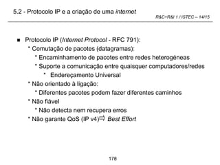 178
R&C+R&I 1 / ISTEC – 14/15
 Protocolo IP (Internet Protocol - RFC 791):
* Comutação de pacotes (datagramas):
* Encaminhamento de pacotes entre redes heterogéneas
* Suporte a comunicação entre quaisquer computadores/redes
* Endereçamento Universal
* Não orientado à ligação:
* Diferentes pacotes podem fazer diferentes caminhos
* Não fiável
* Não detecta nem recupera erros
* Não garante QoS (IP v4) Best Effort
5.2 - Protocolo IP e a criação de uma internet
 