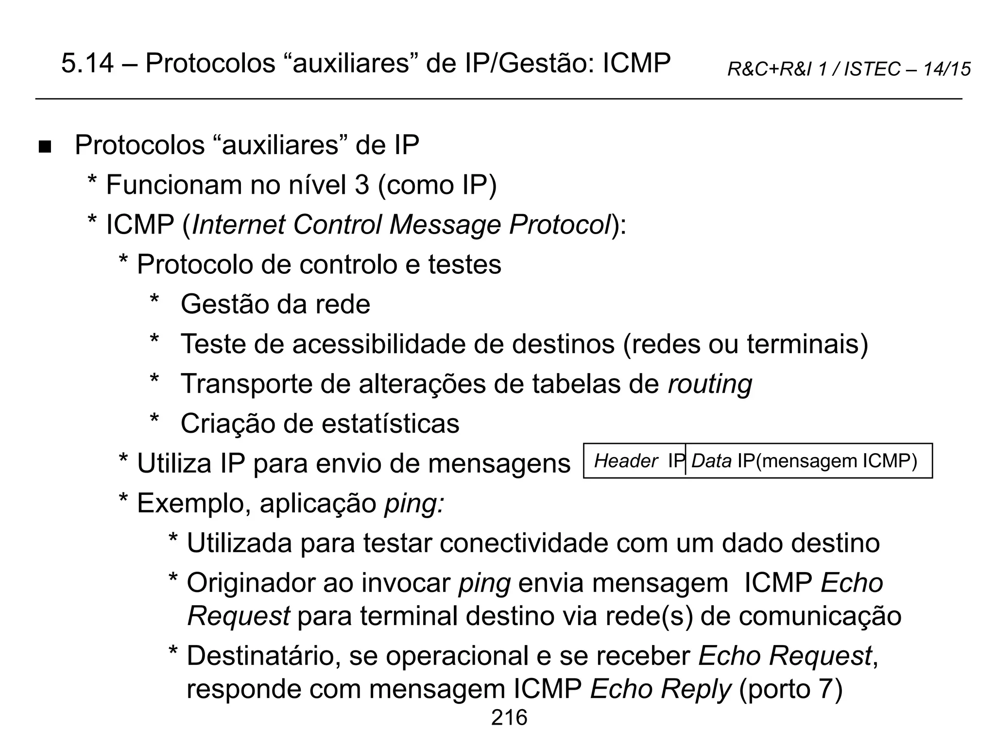 216
R&C+R&I 1 / ISTEC – 14/15
 Protocolos “auxiliares” de IP
* Funcionam no nível 3 (como IP)
* ICMP (Internet Control Message Protocol):
* Protocolo de controlo e testes
* Gestão da rede
* Teste de acessibilidade de destinos (redes ou terminais)
* Transporte de alterações de tabelas de routing
* Criação de estatísticas
* Utiliza IP para envio de mensagens
* Exemplo, aplicação ping:
* Utilizada para testar conectividade com um dado destino
* Originador ao invocar ping envia mensagem ICMP Echo
Request para terminal destino via rede(s) de comunicação
* Destinatário, se operacional e se receber Echo Request,
responde com mensagem ICMP Echo Reply (porto 7)
5.14 – Protocolos “auxiliares” de IP/Gestão: ICMP
Header IP Data IP(mensagem ICMP)
 