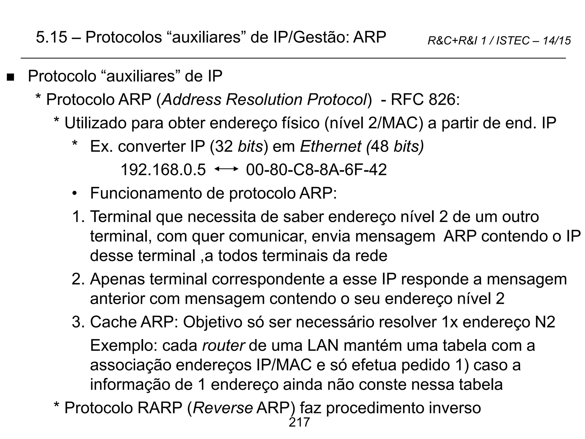 217
R&C+R&I 1 / ISTEC – 14/15
 Protocolo “auxiliares” de IP
* Protocolo ARP (Address Resolution Protocol) - RFC 826:
* Utilizado para obter endereço físico (nível 2/MAC) a partir de end. IP
* Ex. converter IP (32 bits) em Ethernet (48 bits)
192.168.0.5 00-80-C8-8A-6F-42
• Funcionamento de protocolo ARP:
1. Terminal que necessita de saber endereço nível 2 de um outro
terminal, com quer comunicar, envia mensagem ARP contendo o IP
desse terminal ,a todos terminais da rede
2. Apenas terminal correspondente a esse IP responde a mensagem
anterior com mensagem contendo o seu endereço nível 2
3. Cache ARP: Objetivo só ser necessário resolver 1x endereço N2
Exemplo: cada router de uma LAN mantém uma tabela com a
associação endereços IP/MAC e só efetua pedido 1) caso a
informação de 1 endereço ainda não conste nessa tabela
* Protocolo RARP (Reverse ARP) faz procedimento inverso
5.15 – Protocolos “auxiliares” de IP/Gestão: ARP
 