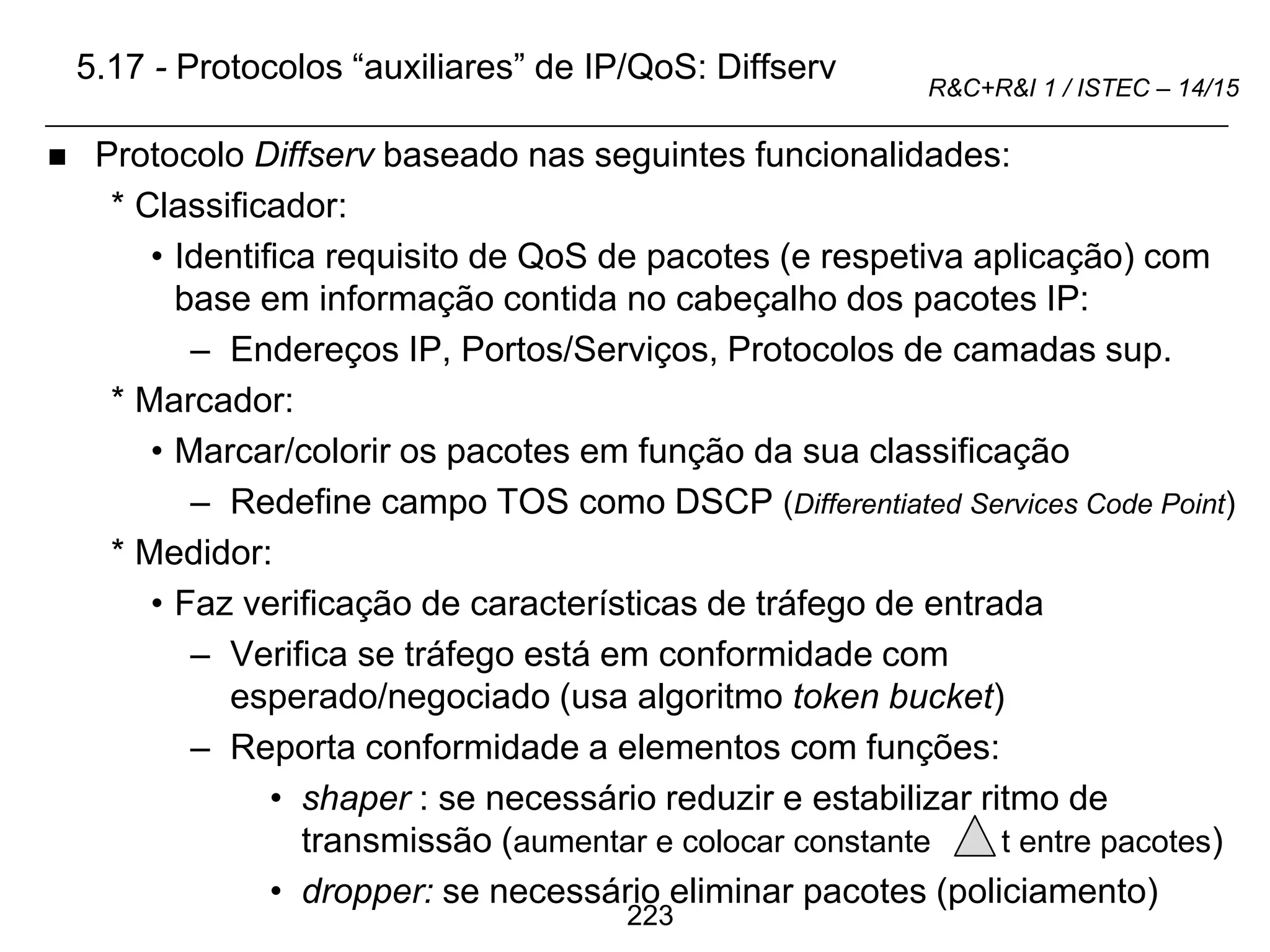223
R&C+R&I 1 / ISTEC – 14/15
5.17 - Protocolos “auxiliares” de IP/QoS: Diffserv
 Protocolo Diffserv baseado nas seguintes funcionalidades:
* Classificador:
• Identifica requisito de QoS de pacotes (e respetiva aplicação) com
base em informação contida no cabeçalho dos pacotes IP:
– Endereços IP, Portos/Serviços, Protocolos de camadas sup.
* Marcador:
• Marcar/colorir os pacotes em função da sua classificação
– Redefine campo TOS como DSCP (Differentiated Services Code Point)
* Medidor:
• Faz verificação de características de tráfego de entrada
– Verifica se tráfego está em conformidade com
esperado/negociado (usa algoritmo token bucket)
– Reporta conformidade a elementos com funções:
• shaper : se necessário reduzir e estabilizar ritmo de
transmissão (aumentar e colocar constante t entre pacotes)
• dropper: se necessário eliminar pacotes (policiamento)
 