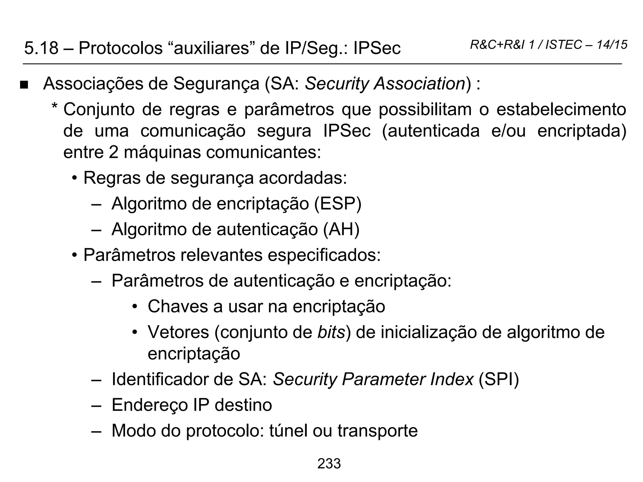 233
R&C+R&I 1 / ISTEC – 14/15
 Associações de Segurança (SA: Security Association) :
* Conjunto de regras e parâmetros que possibilitam o estabelecimento
de uma comunicação segura IPSec (autenticada e/ou encriptada)
entre 2 máquinas comunicantes:
• Regras de segurança acordadas:
– Algoritmo de encriptação (ESP)
– Algoritmo de autenticação (AH)
• Parâmetros relevantes especificados:
– Parâmetros de autenticação e encriptação:
• Chaves a usar na encriptação
• Vetores (conjunto de bits) de inicialização de algoritmo de
encriptação
– Identificador de SA: Security Parameter Index (SPI)
– Endereço IP destino
– Modo do protocolo: túnel ou transporte
5.18 – Protocolos “auxiliares” de IP/Seg.: IPSec
 