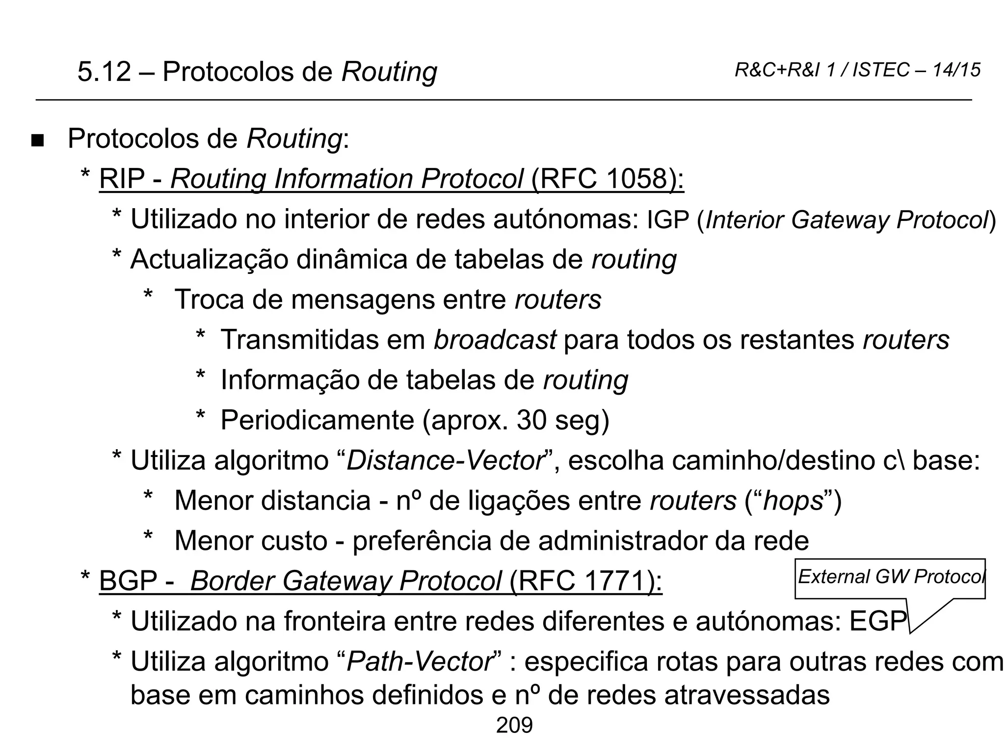 209
R&C+R&I 1 / ISTEC – 14/15
5.12 – Protocolos de Routing
 Protocolos de Routing:
* RIP - Routing Information Protocol (RFC 1058):
* Utilizado no interior de redes autónomas: IGP (Interior Gateway Protocol)
* Actualização dinâmica de tabelas de routing
* Troca de mensagens entre routers
* Transmitidas em broadcast para todos os restantes routers
* Informação de tabelas de routing
* Periodicamente (aprox. 30 seg)
* Utiliza algoritmo “Distance-Vector”, escolha caminho/destino c base:
* Menor distancia - nº de ligações entre routers (“hops”)
* Menor custo - preferência de administrador da rede
* BGP - Border Gateway Protocol (RFC 1771):
* Utilizado na fronteira entre redes diferentes e autónomas: EGP
* Utiliza algoritmo “Path-Vector” : especifica rotas para outras redes com
base em caminhos definidos e nº de redes atravessadas
External GW Protocol
 