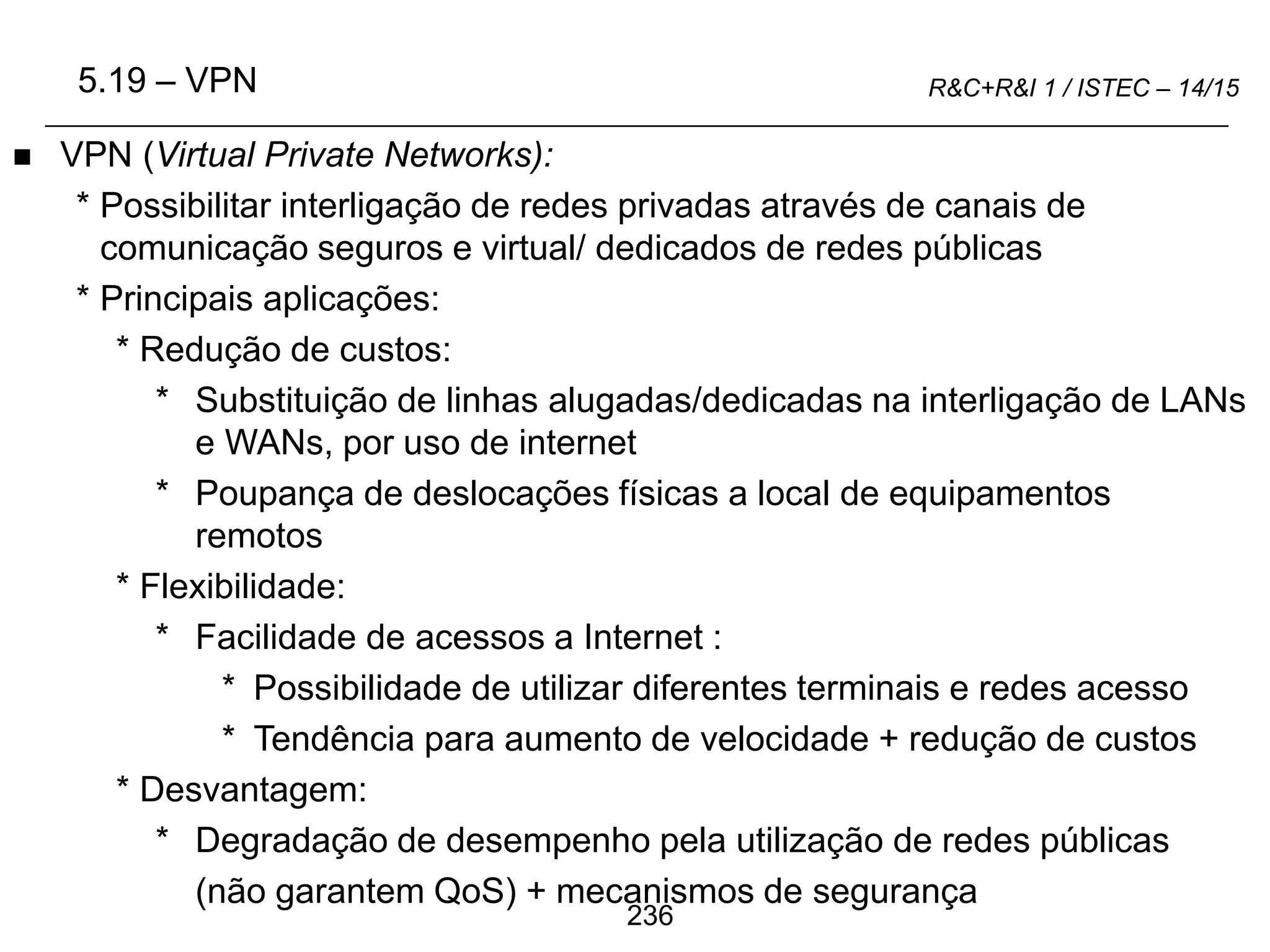 236
R&C+R&I 1 / ISTEC – 14/15
 VPN (Virtual Private Networks):
* Possibilitar interligação de redes privadas através de canais de
comunicação seguros e virtual/ dedicados de redes públicas
* Principais aplicações:
* Redução de custos:
* Substituição de linhas alugadas/dedicadas na interligação de LANs
e WANs, por uso de internet
* Poupança de deslocações físicas a local de equipamentos
remotos
* Flexibilidade:
* Facilidade de acessos a Internet :
* Possibilidade de utilizar diferentes terminais e redes acesso
* Tendência para aumento de velocidade + redução de custos
* Desvantagem:
* Degradação de desempenho pela utilização de redes públicas
(não garantem QoS) + mecanismos de segurança
5.19 – VPN
 