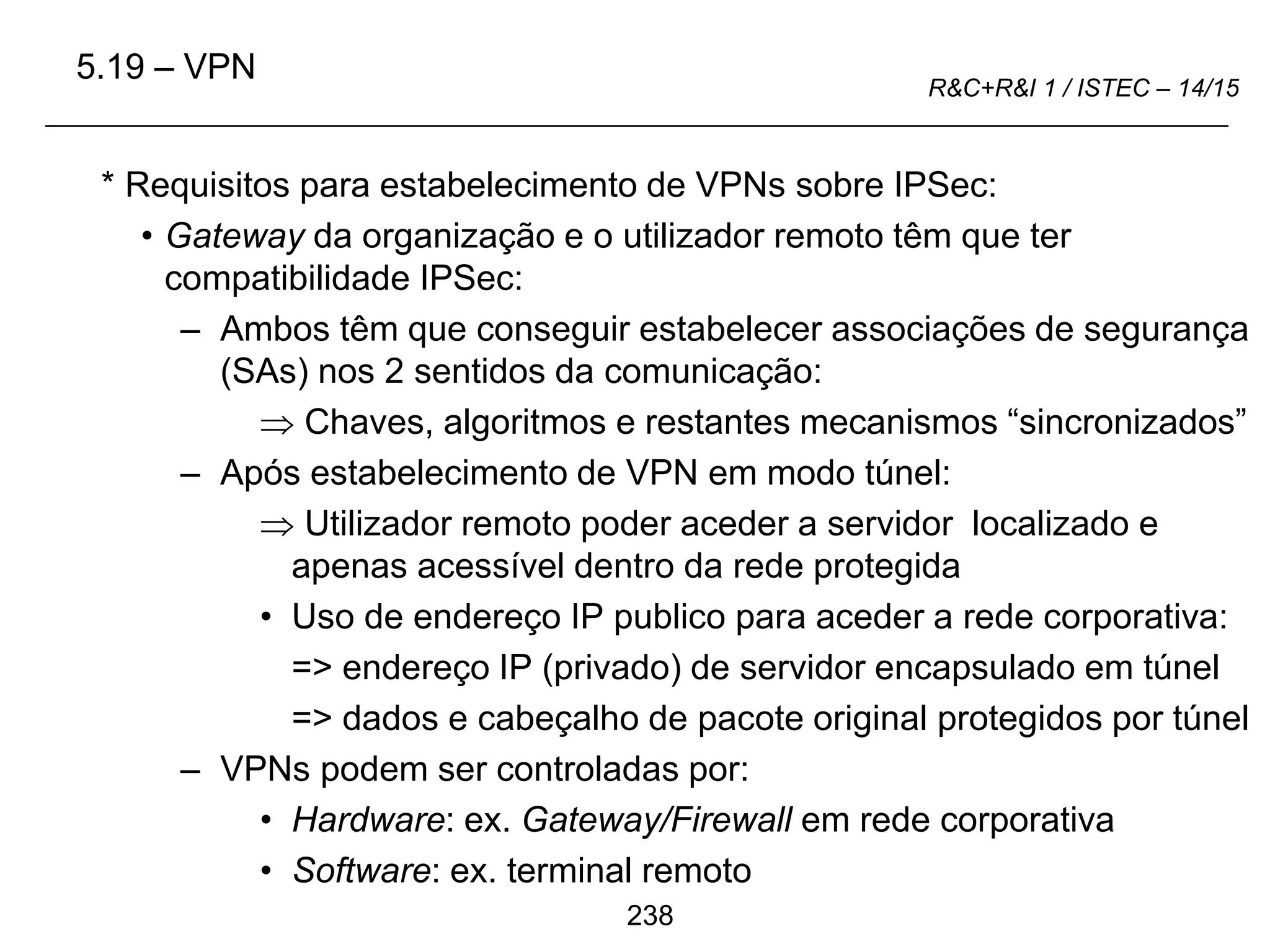 238
R&C+R&I 1 / ISTEC – 14/15
* Requisitos para estabelecimento de VPNs sobre IPSec:
• Gateway da organização e o utilizador remoto têm que ter
compatibilidade IPSec:
– Ambos têm que conseguir estabelecer associações de segurança
(SAs) nos 2 sentidos da comunicação:
 Chaves, algoritmos e restantes mecanismos “sincronizados”
– Após estabelecimento de VPN em modo túnel:
 Utilizador remoto poder aceder a servidor localizado e
apenas acessível dentro da rede protegida
• Uso de endereço IP publico para aceder a rede corporativa:
=> endereço IP (privado) de servidor encapsulado em túnel
=> dados e cabeçalho de pacote original protegidos por túnel
– VPNs podem ser controladas por:
• Hardware: ex. Gateway/Firewall em rede corporativa
• Software: ex. terminal remoto
5.19 – VPN
 