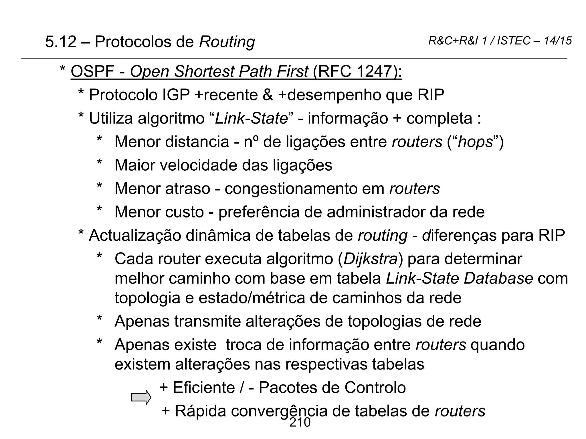 210
R&C+R&I 1 / ISTEC – 14/15
* OSPF - Open Shortest Path First (RFC 1247):
* Protocolo IGP +recente & +desempenho que RIP
* Utiliza algoritmo “Link-State” - informação + completa :
* Menor distancia - nº de ligações entre routers (“hops”)
* Maior velocidade das ligações
* Menor atraso - congestionamento em routers
* Menor custo - preferência de administrador da rede
* Actualização dinâmica de tabelas de routing - diferenças para RIP
* Cada router executa algoritmo (Dijkstra) para determinar
melhor caminho com base em tabela Link-State Database com
topologia e estado/métrica de caminhos da rede
* Apenas transmite alterações de topologias de rede
* Apenas existe troca de informação entre routers quando
existem alterações nas respectivas tabelas
+ Eficiente / - Pacotes de Controlo
+ Rápida convergência de tabelas de routers
5.12 – Protocolos de Routing
 